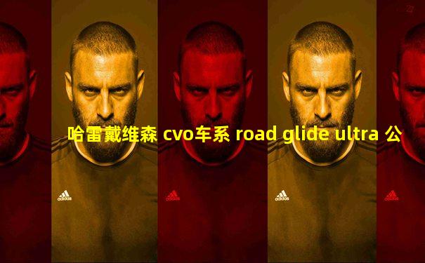 哈雷戴维森 cvo车系 road glide ultra 公路滑翔cvo